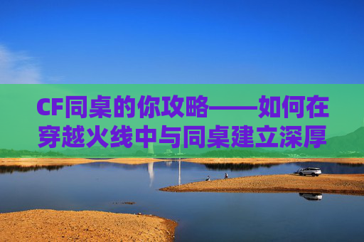 CF同桌的你攻略——如何在穿越火线中与同桌建立深厚的友谊,同桌的你小游戏