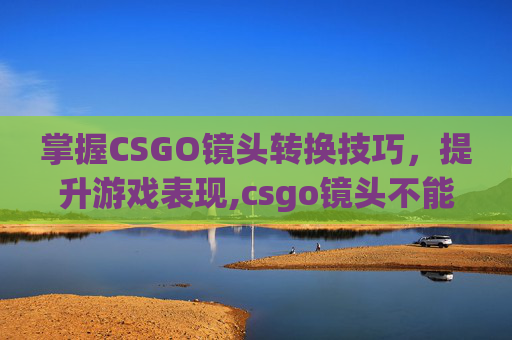 掌握CSGO镜头转换技巧，提升游戏表现,csgo镜头不能动了