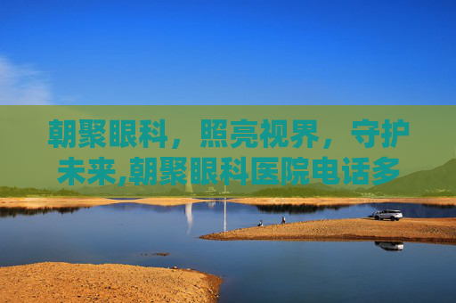 朝聚眼科，照亮视界，守护未来,朝聚眼科医院电话多少