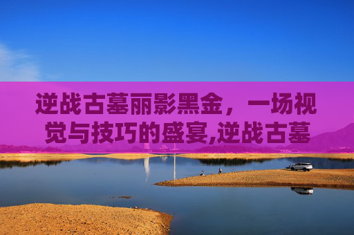 逆战古墓丽影黑金，一场视觉与技巧的盛宴,逆战古墓丽影掉落