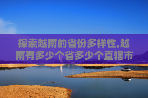 探索越南的省份多样性,越南有多少个省多少个直辖市