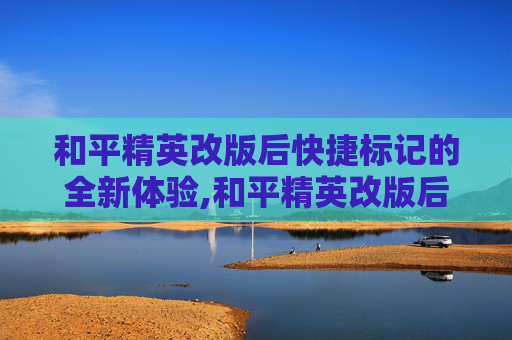 和平精英改版后快捷标记的全新体验,和平精英改版后快捷标记不见了