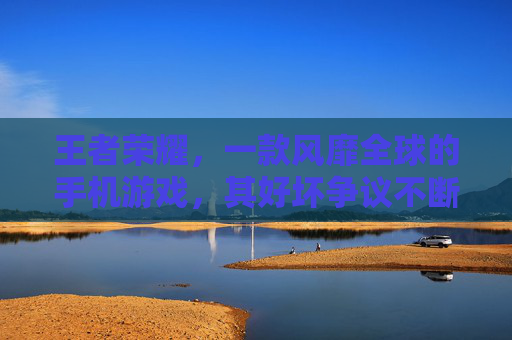 王者荣耀，一款风靡全球的手机游戏，其好坏争议不断,王者荣耀好坏评分标准
