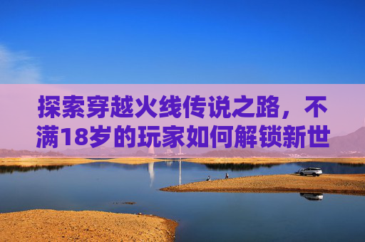探索穿越火线传说之路，不满18岁的玩家如何解锁新世界,cf传说之路需要充钱吗