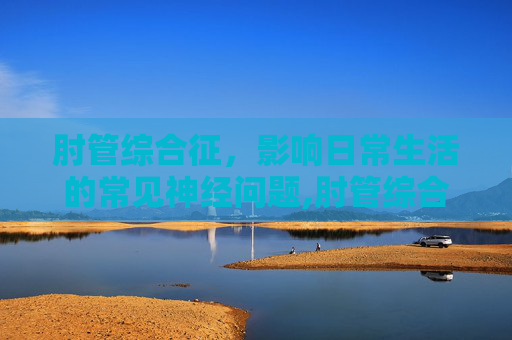 肘管综合征，影响日常生活的常见神经问题,肘管综合征的最佳治疗方法