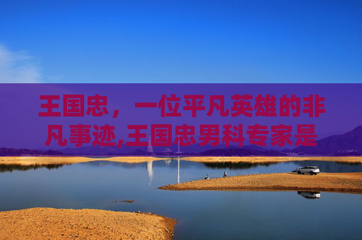 王国忠，一位平凡英雄的非凡事迹,王国忠男科专家是真的吗