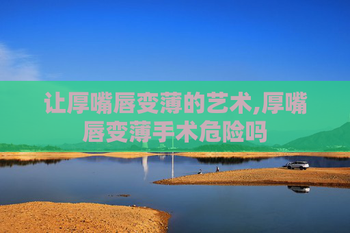 让厚嘴唇变薄的艺术,厚嘴唇变薄手术危险吗