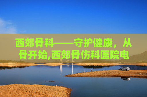 西郊骨科——守护健康，从骨开始,西郊骨伤科医院电话