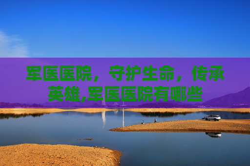 军医医院，守护生命，传承英雄,军医医院有哪些