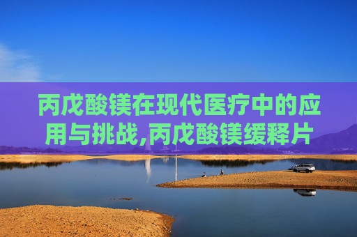 丙戊酸镁在现代医疗中的应用与挑战,丙戊酸镁缓释片的副作用和不良反应