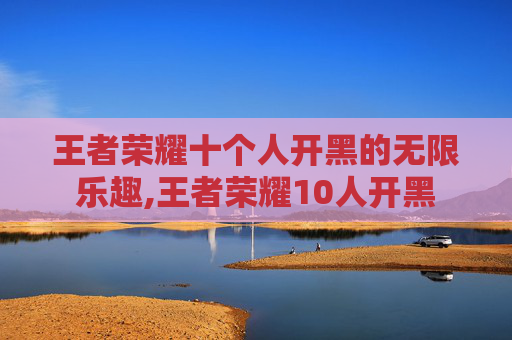 王者荣耀十个人开黑的无限乐趣,王者荣耀10人开黑