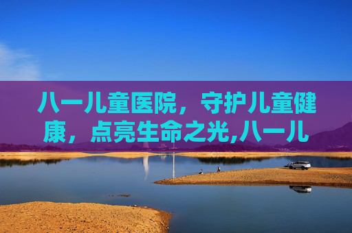 八一儿童医院，守护儿童健康，点亮生命之光,八一儿童医院和北京儿童医院哪个好