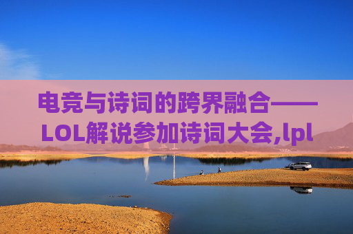 电竞与诗词的跨界融合——LOL解说参加诗词大会,lpl诗词解说