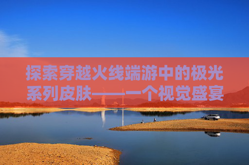 探索穿越火线端游中的极光系列皮肤——一个视觉盛宴的旅程,cf端游极光有多少皮肤能用