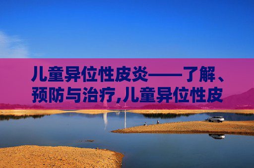 儿童异位性皮炎——了解、预防与治疗,儿童异位性皮炎症状图