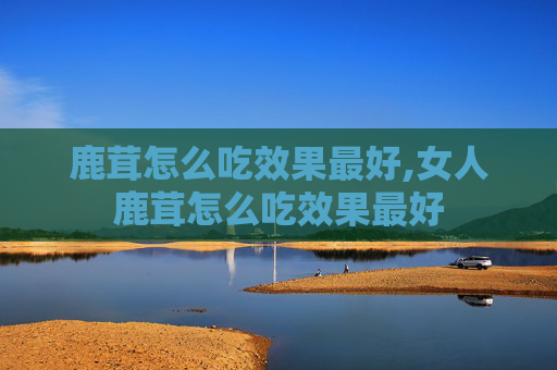 鹿茸怎么吃效果最好,女人鹿茸怎么吃效果最好