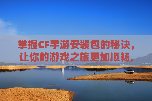 掌握CF手游安装包的秘诀，让你的游戏之旅更加顺畅,cf手游安包按什么键