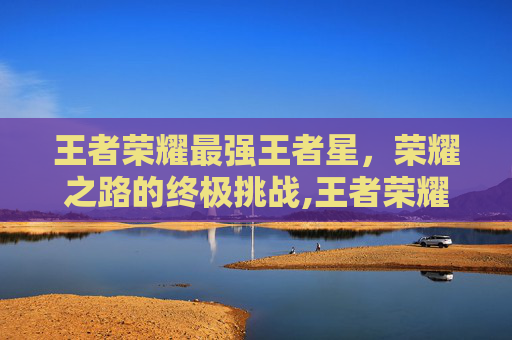 王者荣耀最强王者星，荣耀之路的终极挑战,王者荣耀最强王者星级排行