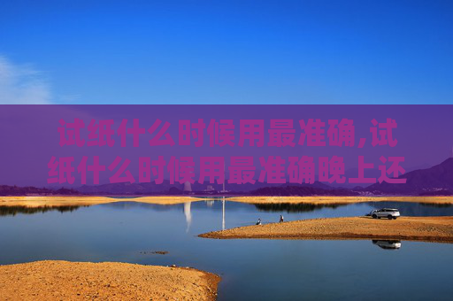 试纸什么时候用最准确,试纸什么时候用最准确晚上还是早上