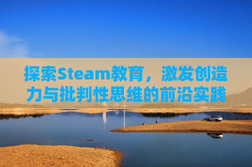 探索Steam教育，激发创造力与批判性思维的前沿实践,steam教育的作用