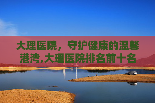 大理医院，守护健康的温馨港湾,大理医院排名前十名