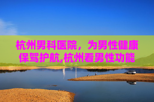 杭州男科医院，为男性健康保驾护航,杭州看男性功能哪个医院好