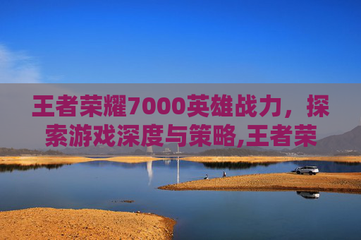 王者荣耀7000英雄战力，探索游戏深度与策略,王者荣耀英雄战力7000算强吗