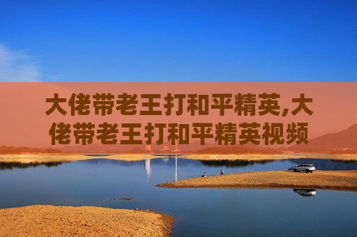 大佬带老王打和平精英,大佬带老王打和平精英视频