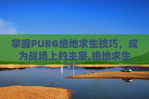 掌握PUBG绝地求生技巧，成为战场上的主宰,绝地求生实用技巧