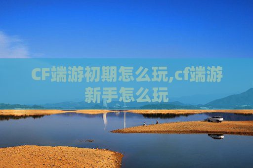 CF端游初期怎么玩,cf端游新手怎么玩