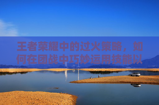 王者荣耀中的过火策略，如何在团战中巧妙运用技能以取得胜利,过火王者荣耀版
