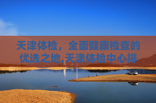 天津体检，全面健康检查的优选之地,天津体检中心排名前十
