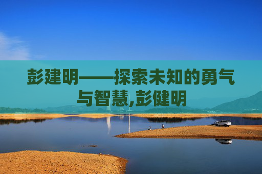 彭建明——探索未知的勇气与智慧,彭健明