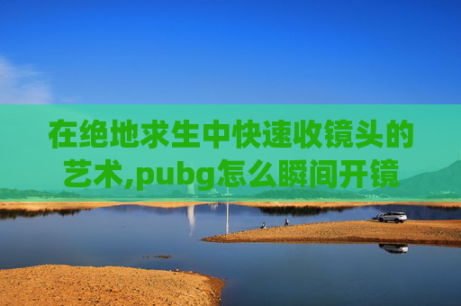 在绝地求生中快速收镜头的艺术,pubg怎么瞬间开镜