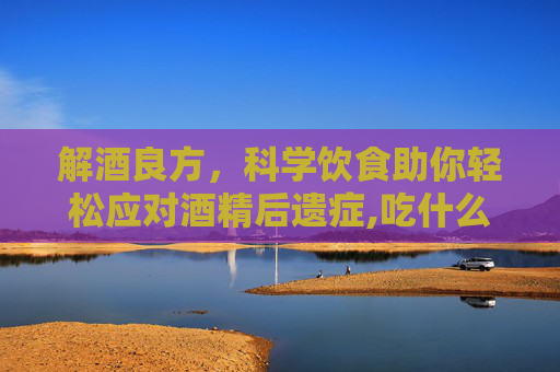 解酒良方，科学饮食助你轻松应对酒精后遗症,吃什么能解酒快又不伤胃
