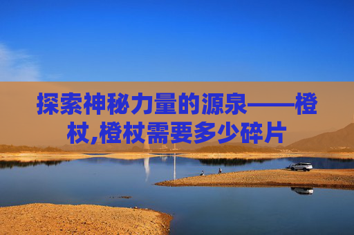 探索神秘力量的源泉——橙杖,橙杖需要多少碎片
