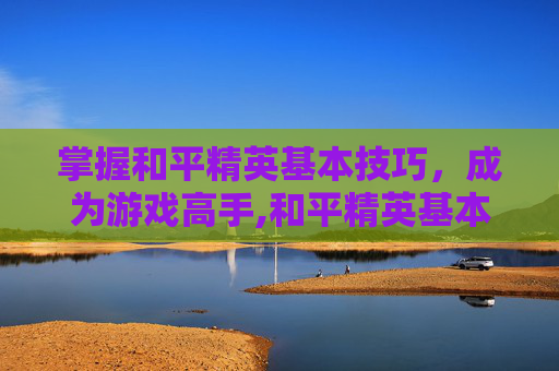 掌握和平精英基本技巧，成为游戏高手,和平精英基本功