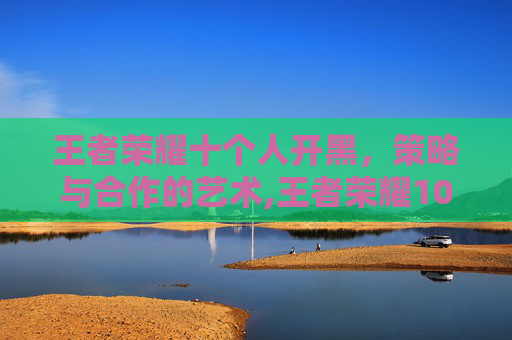 王者荣耀十个人开黑，策略与合作的艺术,王者荣耀10人开黑