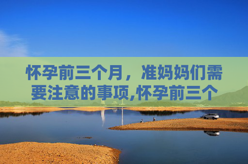 怀孕前三个月，准妈妈们需要注意的事项,怀孕前三个月注意什么事项