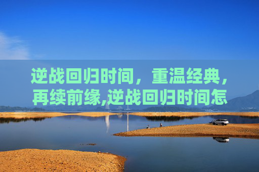 逆战回归时间，重温经典，再续前缘,逆战回归时间怎么看