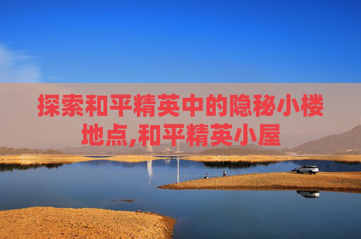 探索和平精英中的隐秘小楼地点,和平精英小屋