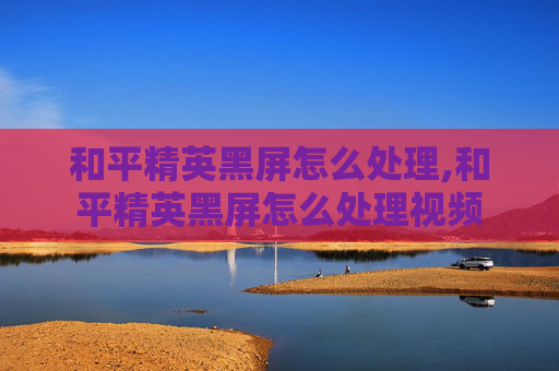 和平精英黑屏怎么处理,和平精英黑屏怎么处理视频