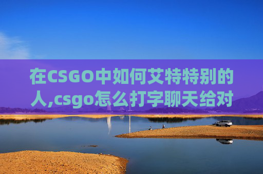 在CSGO中如何艾特特别的人,csgo怎么打字聊天给对面