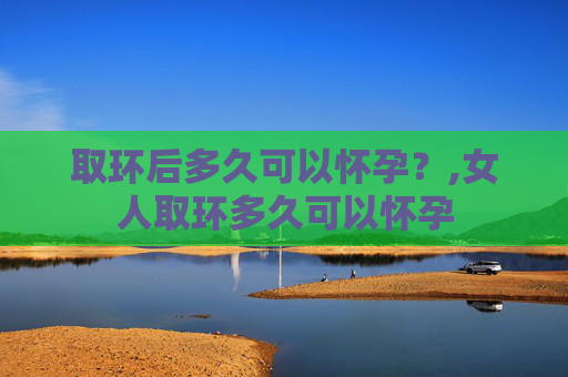 取环后多久可以怀孕？,女人取环多久可以怀孕