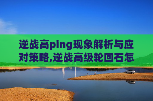 逆战高ping现象解析与应对策略,逆战高级轮回石怎么用