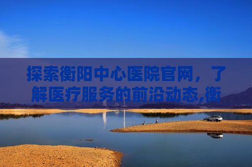 探索衡阳中心医院官网，了解医疗服务的前沿动态,衡阳中心医院官网首页