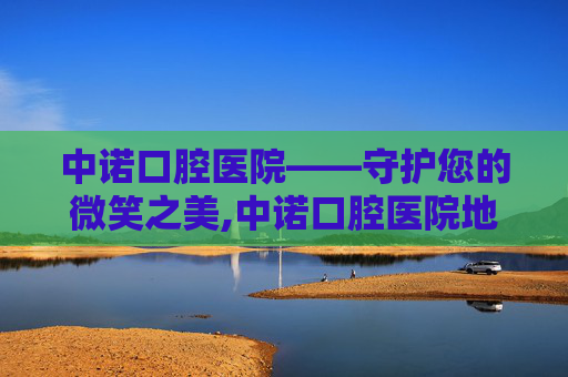 中诺口腔医院——守护您的微笑之美,中诺口腔医院地址和电话