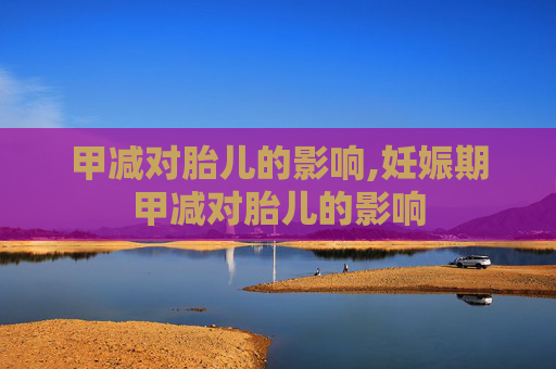 甲减对胎儿的影响,妊娠期甲减对胎儿的影响