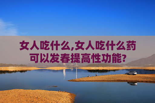 女人吃什么,女人吃什么药可以发春提高性功能?