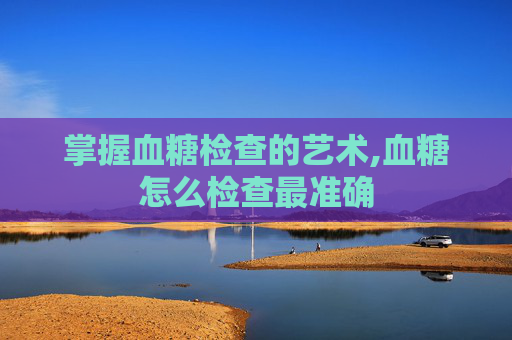 掌握血糖检查的艺术,血糖怎么检查最准确